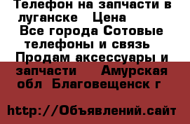 Телефон на запчасти в луганске › Цена ­ 300 - Все города Сотовые телефоны и связь » Продам аксессуары и запчасти   . Амурская обл.,Благовещенск г.